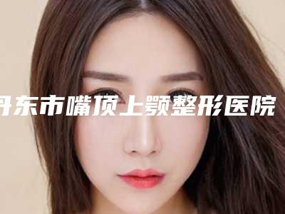 丹东市嘴顶上颚整形医院(丹东诗莉花美容整形院辨识度都比较高)
