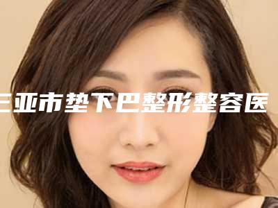 三亚市垫下巴整形整容医院名次公布-三亚市垫下巴整形整容整形医院