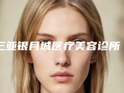 三亚银月城医疗美容诊所收费标准新版更新公布附下颌缩骨案例