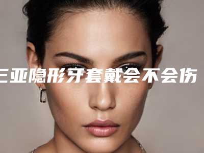 三亚隐形牙套戴会不会伤害到牙龈