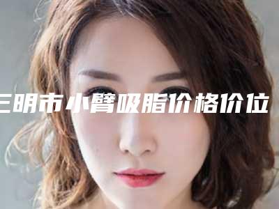 三明市小臂吸脂价格价位表2025出炉(小臂吸脂均价为:13997元)