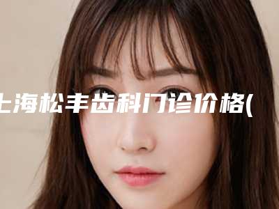 上海松丰齿科门诊价格(收费标准)案例及-附矫正牙齿冠案例