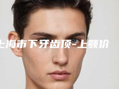 上海市下牙齿顶-上颚价格表2025免费公示(下牙齿顶-上颚均价为:3694元)