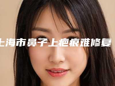 上海市鼻子上疤痕难修复医生在榜清单前十强测评白名单(张景涛医生价格表看收费不高)