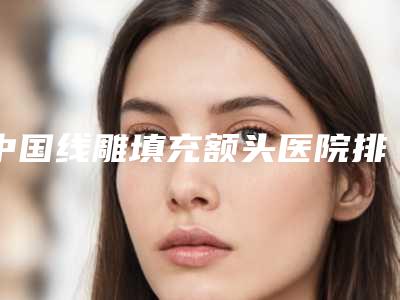 中国线雕填充额头医院排行榜：线雕填充额头医院top50强详细分析