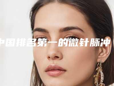 中国排名第一的微针脉冲医院：微针脉冲医院强榜前50知名度高