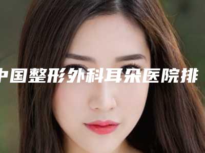 中国整形外科耳朵医院排名:整形外科耳朵医院前50强哪个更正规