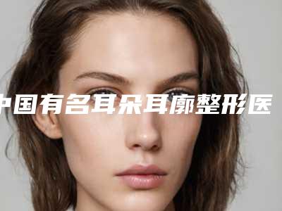 中国有名耳朵耳廓整形医生：耳朵耳廓整形医生前50佳权威测评