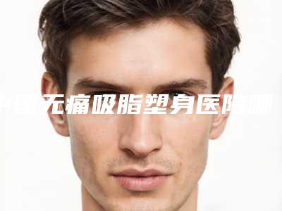 中国无痛吸脂塑身医院哪家好：无痛吸脂塑身医院前50名口碑深究