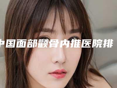 中国面部颧骨内推医院排行榜：面部颧骨内推医院前50佳名气传播