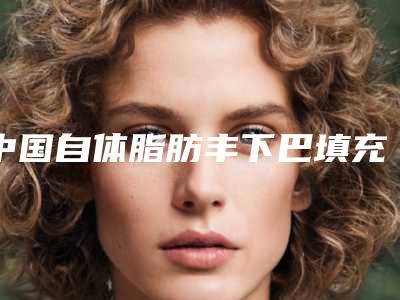 中国自体脂肪丰下巴填充最好医生：自体脂肪丰下巴填充医生前50强哪家性价比高