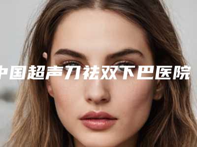 中国超声刀祛双下巴医院推荐：超声刀祛双下巴医院强榜前50汇总一看