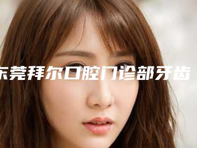 东莞拜尔口腔门诊部牙齿纯瓷贴面手术会不会留疤、安全性怎么样