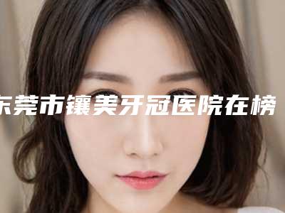 东莞市镶美牙冠医院在榜清单前十名都有哪家(东莞市镶美牙冠口腔医院擅长多种项目)
