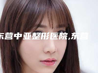 东营中亚整形医院,东营轻奢盛颜医疗美容门诊部哪家便宜又好