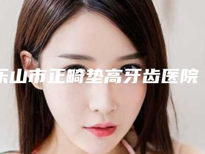 乐山市正畸垫高牙齿医院排行榜前十佳网友良心安利(乐山英美口腔整形门诊部实力口碑过硬)