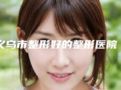 义乌市整形好的整形医院(义乌中心医院烧伤整形科排行榜简述)