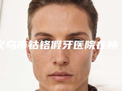 义乌市钴铬假牙医院在榜清单十强名单速看（义乌市钴铬假牙口腔医院对比谁更强）