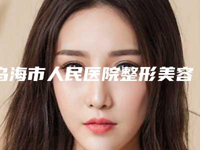 乌海市人民医院整形美容科价格表(费用)2025全新来袭,速览