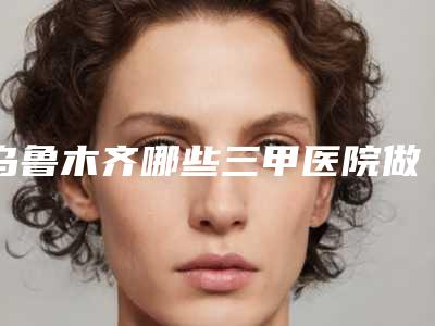 乌鲁木齐哪些三甲医院做乳房再造比较好？