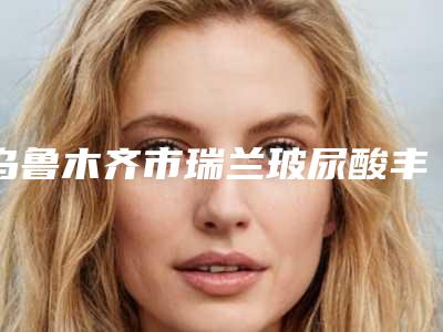 乌鲁木齐市瑞兰玻尿酸丰唇价格(收费标准)全新版全新上线(瑞兰玻尿酸丰唇均价为:3747元)