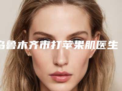 乌鲁木齐市打苹果肌医生在榜名单综合实力前十位全新曝光-吴曰铭医生圈内大拿