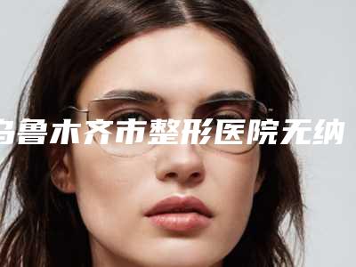 乌鲁木齐市整形医院无纳米双眼皮(乌鲁木齐市梁青松整形美容中心身经百战)