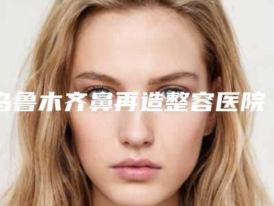 乌鲁木齐鼻再造整容医院排名前八强,新疆维吾尔自治区人民医院怎么样？2025体验案例分享