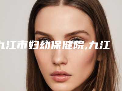 九江市妇幼保健院,九江宋志刚医疗美容诊所哪家更便宜价目表PK