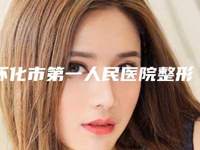 怀化市第一人民医院整形美容外科,怀化第一人民医院整形外科公立私立pk详情