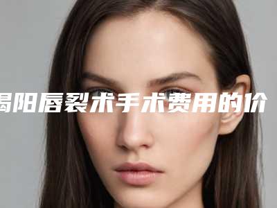 揭阳唇裂术手术费用的价格高吗「揭阳唇裂术收费是多少钱」