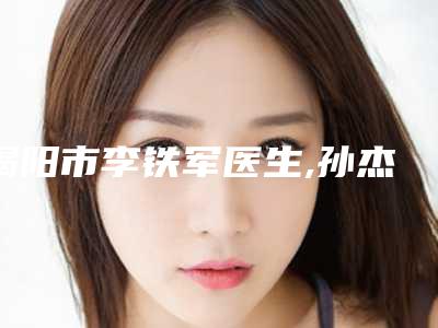 揭阳市李铁军医生,孙杰医生唇周毛去除整形谁做的好价格表