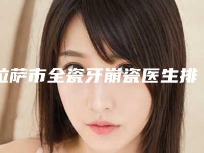 拉萨市全瓷牙崩瓷医生排行榜是哪位-拉萨市王帅口腔医生