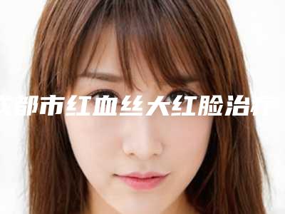成都市红血丝大红脸治疗最好的医院是哪家(成都军建医疗整形美容医院科室绝不踩雷)