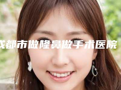 成都市做隆鼻做手术医院排行榜前十上榜推荐(成都花田整形医学美容门诊部雄踞前三)