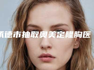 承德市抽取奥美定隆胸医院排名榜前十名一览名单更新(承德市抽取奥美定隆胸整形医院)