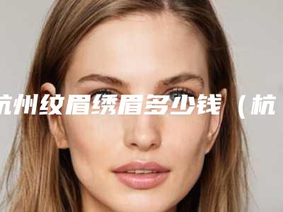 杭州纹眉绣眉多少钱（杭州纹眉绣眉多少钱一次）