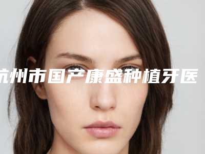杭州市国产康盛种植牙医院在榜名单强榜小白必看(杭州协佳三墩口腔诊所你一定要了解)