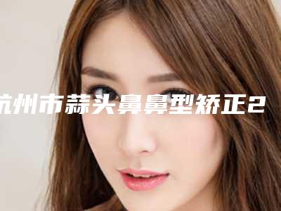 杭州市蒜头鼻鼻型矫正2025人气口碑医生价格表分享-杭州市蒜头鼻鼻型矫正手术价位