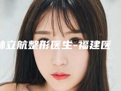 林立航整形医生-福建医科大学协和医院整形科林立航医生口碑热评