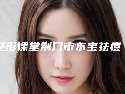 整形课堂荆门市东宝祛痘痕整形医生前9名排行