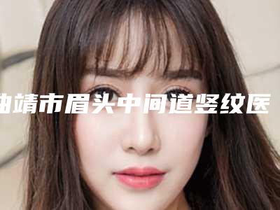 曲靖市眉头中间道竖纹医生上榜名单综合实力top10强年中复盘-张兆锋医生大牌专家全城盘点