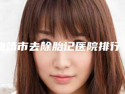 曲靖市去除胎记医院排行榜前十佳强烈安利(曲靖市去除胎记整形医院)