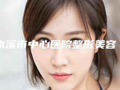 本溪市中心医院整形美容科杜妍医生,林红医生独领风骚
