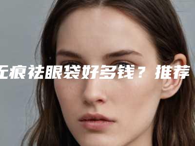 无痕祛眼袋好多钱?推荐医生,案例反馈