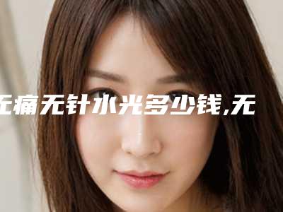 无痛无针水光多少钱,无针水光针美容医院哪里好