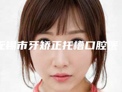 无锡市牙矫正托槽口腔医生排行榜前十位哪位强-无锡市牙矫正托槽医生技术点评_附价格一览表