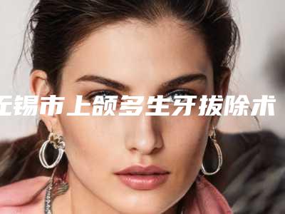 无锡市上颌多生牙拔除术医院排行榜top10精品之选(江阴美华口腔诊所告诉你哪个好且实惠)