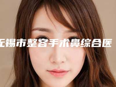 无锡市整容手术鼻综合医院排名前十对外公布(无锡明君医疗美容诊所口碑反馈)