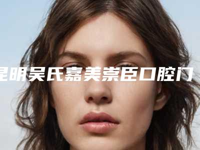 昆明吴氏嘉美崇臣口腔门诊部（盘龙拓东路）费用表明细受欢迎曝出